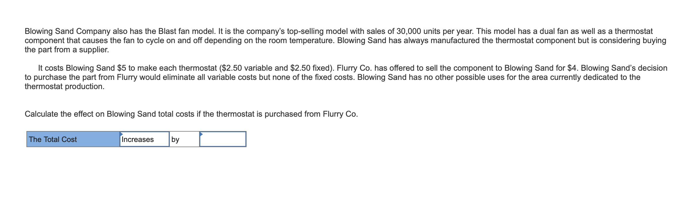 Blowing Sand Company also has the Blast fan model. It is the company's top-selling model with sales of 30,000 units per year. This model has a dual fan as well as a thermostat
component that causes the fan to cycle on and off depending on the room temperature. Blowing Sand has always manufactured the thermostat component but is considering buying
the part from a supplier.
It costs Blowing Sand $5 to make each thermostat ($2.50 variable and $2.50 fixed). Flurry Co. has offered to sell the component to Blowing Sand for $4. Blowing Sand's decision
to purchase the part from Flurry would eliminate all variable costs but none of the fixed costs. Blowing Sand has no other possible uses for the area currently dedicated to the
thermostat production
Calculate the effect on Blowing Sand total costs if the thermostat is purchased from Flurry Co.
Increases
by
The Total Cost
