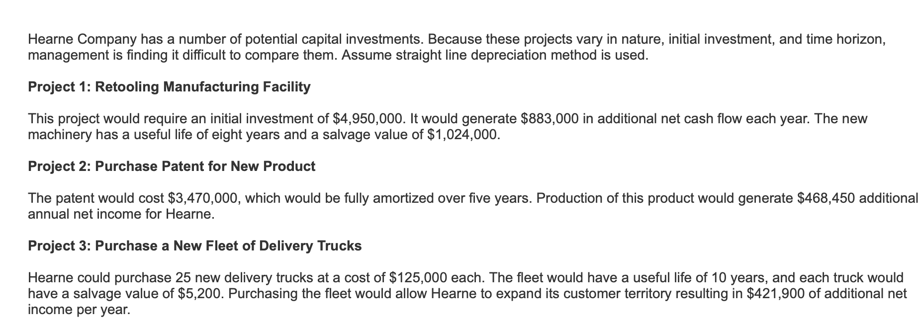 Hearne Company has a number of potential capital investments. Because these projects vary in nature, initial investment, and time horizon,
management is finding it difficult to compare them. Assume straight line depreciation method is used
Project 1: Retooling Manufacturing Facility
This project would require an initial investment of $4,950,000. It would generate $883,000 in additional net cash flow each year. The new
machinery has a useful life of eight years and a salvage value of $1,024,000.
Project 2: Purchase Patent for New Product
The patent would cost $3,470,000, which would be fully amortized over five years. Production of this product would generate $468,450 additional
annual net income for Hearne.
Project 3: Purchase a New Fleet of Delivery Trucks
Hearne could purchase 25 new delivery trucks at a cost of $125,000 each. The fleet would have a useful life of 10 years, and each truck would
have a salvage value of $5,200. Purchasing the fleet would allow Hearne to expand its customer territory resulting in $421,900 of additional net
income per year.
