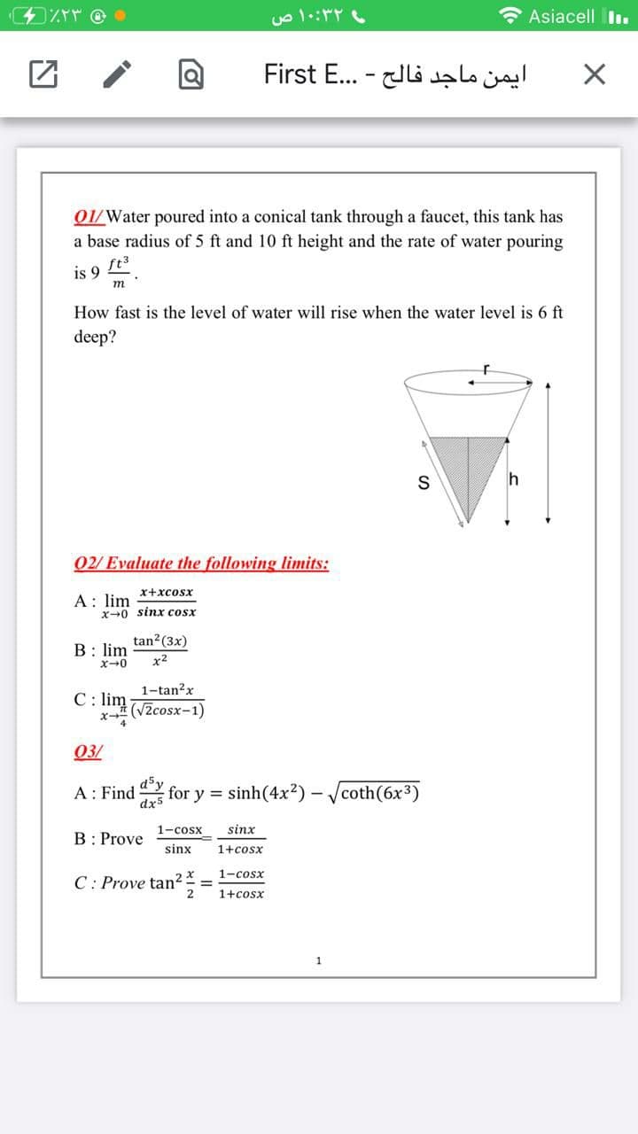 * Asiacell I.
ایمن ماجد فالح - . .EFirst
01/Water poured into a conical tank through a faucet, this tank has
a base radius of 5 ft and 10 ft height and the rate of water pouring
is 9
How fast is the level of water will rise when the water level is 6 ft
deep?
S
02/ Evaluate the following limits:
x+xcosx
A: lim
X-0 sinx cosx
tan2(3x)
B: lim
x2
1-tan?x
C: lim
(VZcosx-1)
03/
a5y
A : Find for y = sinh(4x2) – Vcoth(6x3)
dx5
1-cosx
sinx
B: Prove
sinx
1+cosx
1-cosx
C: Prove tan2
2
1+cosx
