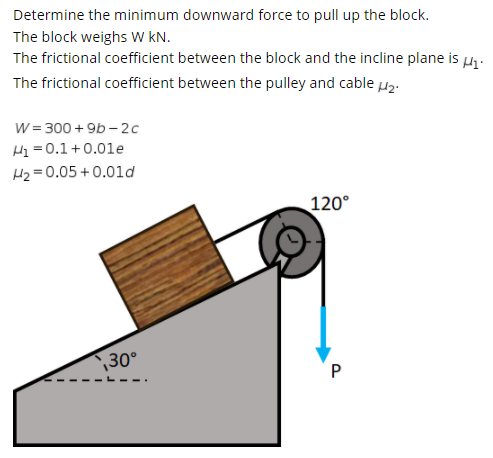 Determine the minimum downward force to pull up the block.
The block weighs W KN.
The frictional coefficient between the block and the incline plane is H.
The frictional coefficient between the pulley and cable µz:
W= 300 + 9b - 2c
H = 0.1+0.01e
H2 = 0.05 + 0.01d
120°
30°
