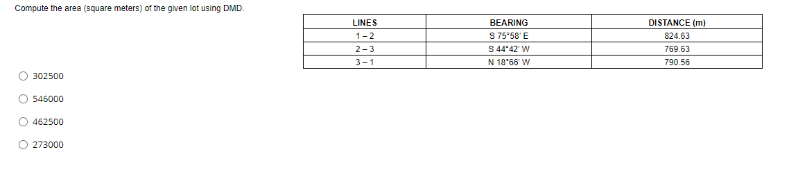 Compute the area (square meters) of the given lot using DMD.
LINES
BEARING
DISTANCE (m)
S 75°58' E
S 44°42' W
1-2
824.63
2-3
769.63
3-1
N 18°66' W
790.56
O 302500
O 546000
O 462500
O 273000
