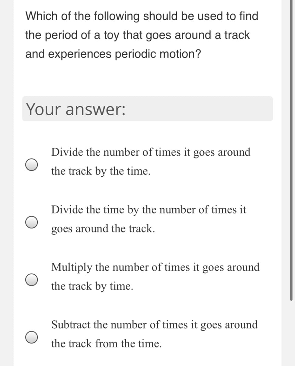 Which of the following should be used to find
the period of a toy that goes around a track
and experiences periodic motion?
Your answer:
Divide the number of times it goes around
the track by the time.
Divide the time by the number of times it
goes around the track.
Multiply the number of times it goes around
the track by time.
Subtract the number of times it goes around
the track from the time.
