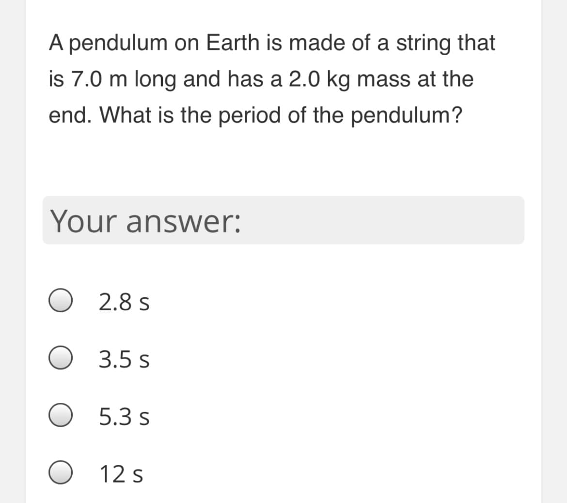 A pendulum on Earth is made of a string that
is 7.0 m long and has a 2.0 kg mass at the
end. What is the period of the pendulum?
Your answer:
2.8 s
3.5 s
5.3 s
12 s
