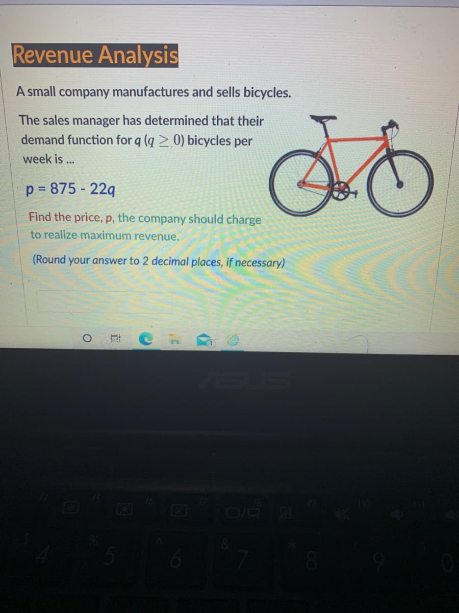 Revenue Analysis
A small company manufactures and sells bicycles.
The sales manager has determined that their
demand function for q (q > 0) bicycles per
week is...
p = 875 - 229
Find the price, p, the company should charge
to realize maximum revenue.
(Round your answer to 2 decimal places, if necessary)
