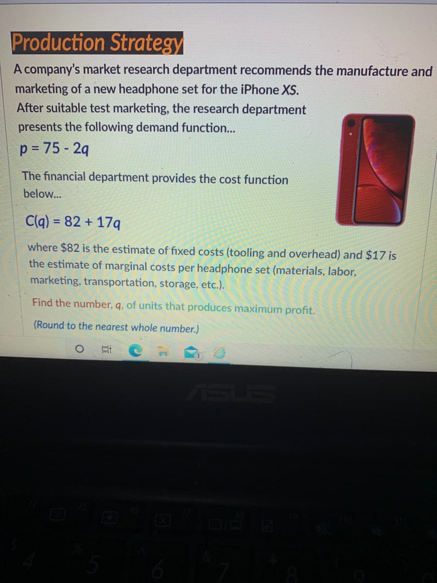 Production Strategy
A company's market research department recommends the manufacture and
marketing of a new headphone set for the iPhone XS.
After suitable test marketing, the research department
presents the following demand function...
p = 75 - 2q
The financial department provides the cost function
below...
C(q) = 82 + 17q
where $82 is the estimate of fixed costs (tooling and overhead) and $17 is
the estimate of marginal costs per headphone set (materials, labor,
marketing, transportation, storage, etc.).
Find the number, q, of units that produces maximum profit.
(Round-to the nearest whole number.)
