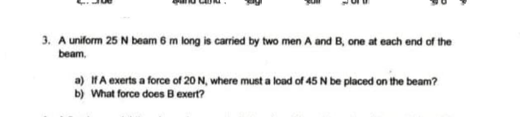 3. A uniform 25 N beam 6 m long is carried by two men A and B, one at each end of the
beam,
a) IfA exerts a force of 20 N, where must a load of 45 N be placed on the beam?
b) What force does B exert?
