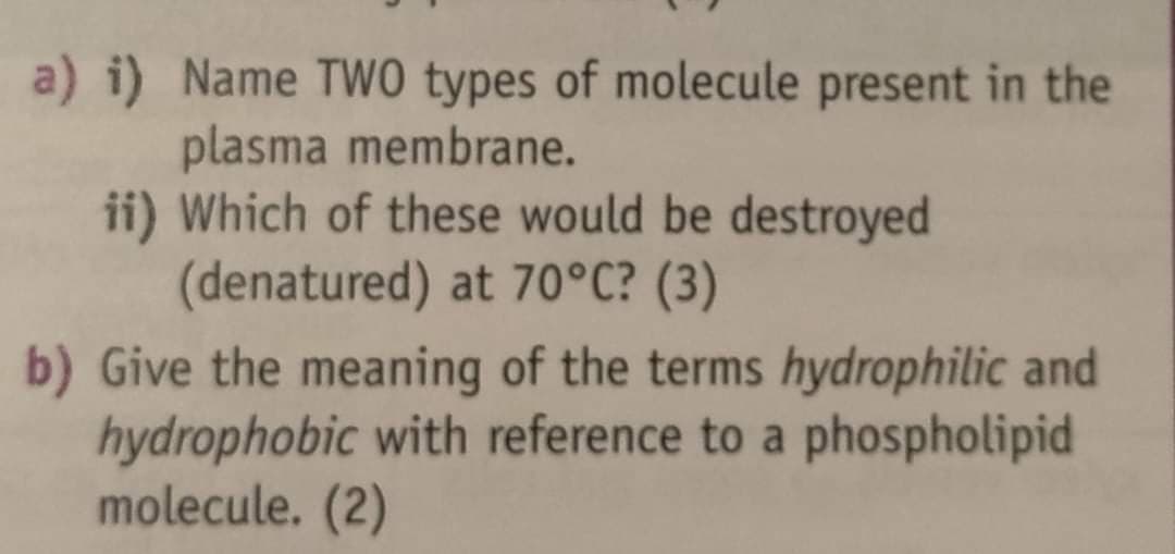 a) i) Name TwO types of molecule present in the
plasma membrane.
ii) Which of these would be destroyed
(denatured) at 70°C? (3)
b) Give the meaning of the terms hydrophilic and
hydrophobic with reference to a phospholipid
molecule. (2)
