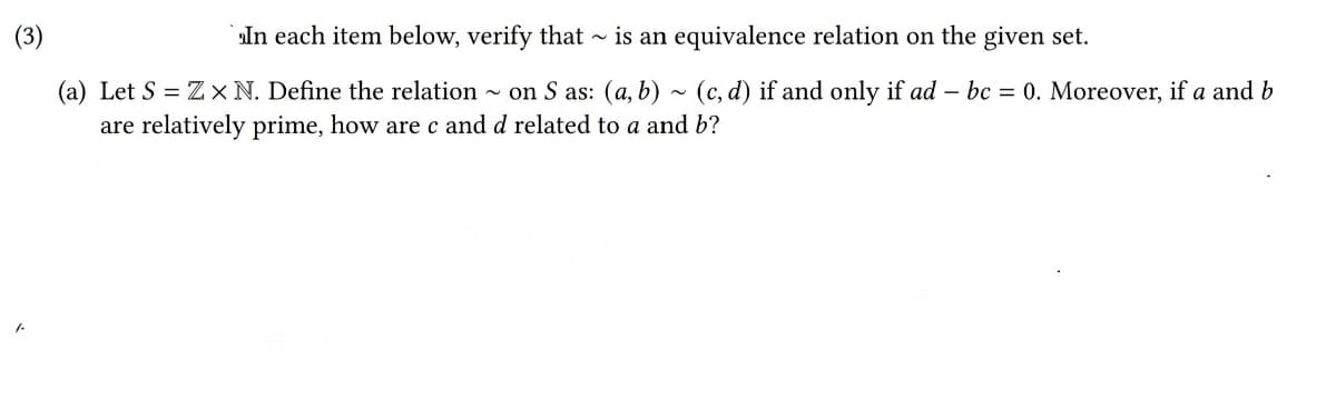 In each item below, verify that ~ is an equivalence relation on the given set.
(a) Let S = Z× N. Define the relation
- on S as: (a, b) ~ (c, d) if and only if ad – bc = 0. Moreover, if a and b
are relatively prime, how are c and d related to a and b?

