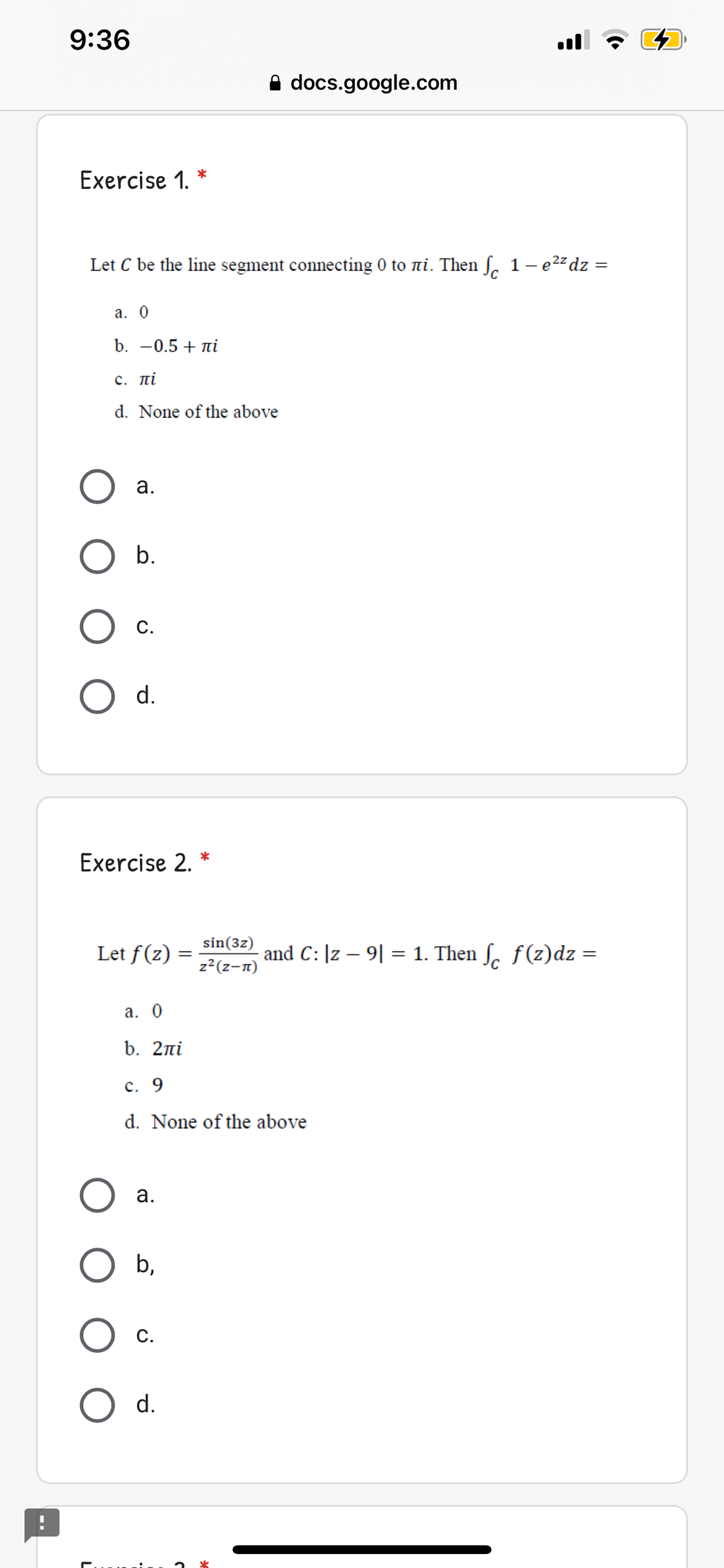 9:36
ul
A docs.google.com
Exercise 1.
Let C be the line segment connecting 0 to ni. Then S. 1- 22 dz =
а. 0
b. -0.5 + ni
с. пі
d. None of the above
а.
b.
С.
d.
Exercise 2. *
Let f(z)
sin(3z)
z2(z-n)
and C: |z – 9| = 1. Then ſ. f(z)dz =
а. 0
b. 2ni
c. 9
d. None of the above
а.
b,
С.
d.
