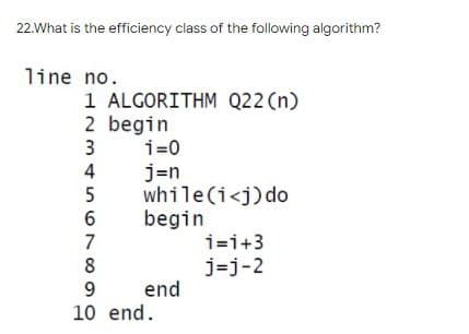 22.What is the efficiency class of the following algorithm?
line no.
1 ALGORITHM Q22 (n)
2 begin
3
456780
1=0
j=n
while(i<j) do
begin
end
9
10 end.
1=1+3
j=j-2