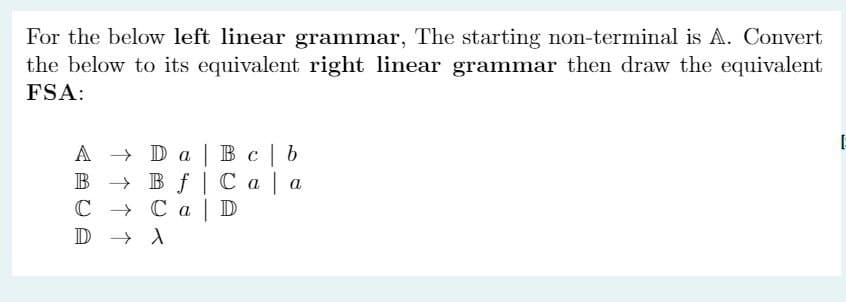 For the below left linear grammar, The starting non-terminal is A. Convert
the below to its equivalent right linear grammar then draw the equivalent
FSA:
A
B
C → Ca
D →→ A
Da Bc b
Bf Caa
D
E