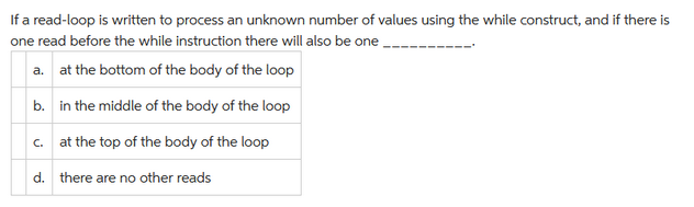 If a read-loop is written to process an unknown number of values using the while construct, and if there is
one read before the while instruction there will also be one
a. at the bottom of the body of the loop
b.
in the middle of the body of the loop
c. at the top of the body of the loop
d.
there are no other reads