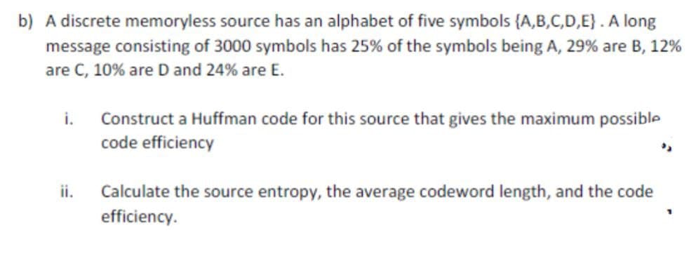 b) A discrete memoryless source has an alphabet of five symbols (A,B,C,D,E). A long
message consisting of 3000 symbols has 25% of the symbols being A, 29% are B, 12%
are C, 10% are D and 24% are E.
i. Construct a Huffman code for this source that gives the maximum possible
code efficiency
ii.
Calculate the source entropy, the average codeword length, and the code
efficiency.
1
