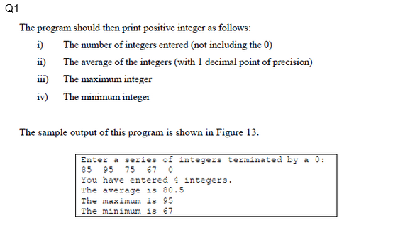 Q1
The program should then print positive integer as follows:
The number of integers entered (not including the 0)
The average of the integers (with 1 decimal point of precision)
The maximum integer
i)
11)
iv) The minimum integer
The sample output of this program is shown in Figure 13.
Enter a series of integers terminated by a 0:
85 95 75 67 0
You have entered 4 integers.
The average is 80.5
The maximum is 95
The minimum is 67