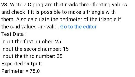23. Write a C program that reads three floating values
and check if it is possible to make a triangle with
them. Also calculate the perimeter of the triangle
the said values are valid. Go to the editor
Test Data :
Input the first number: 25
Input the second number: 15
Input the third number: 35
Expected Output:
Perimeter = 75.0