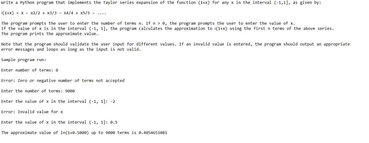 Write a Python program that implements the Taylor series expansion of the function (1+x) for any x in the interval (-1,1], as given by:
1(1+x) = x - x2/2 + x3/3 - x4/4 + x5/5
The program prompts the user to enter the number of terms n. If n > 0, the program prompts the user to enter the value of x.
If the value of x is in the interval (-1, 1], the program calculates the approximation to 1(1+x) using the first n terms of the above series.
The program prints the approximate value.
Note that the program should validate the user input for different values. If an invalid value is entered, the program should output an appropriate
error messages and loops as long as the input is not valid.
Sample program run:
Enter number of terms: 0
Error: Zero or negative number of terms not accepted
Enter the number of terms: 9000
Enter the value of x in the interval (-1, 1]: -2
Error: Invalid value for x
Enter the value of x in the interval (-1, 1]: 0.5
The approximate value of ln (1+0.5000) up to 9000 terms is 0.4054651081