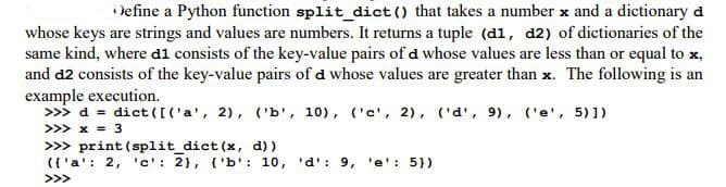 Define a Python function split_dict() that takes a number x and a dictionary d
whose keys are strings and values are numbers. It returns a tuple (d1, d2) of dictionaries of the
same kind, where di consists of the key-value pairs of d whose values are less than or equal to x,
and d2 consists of the key-value pairs of d whose values are greater than x. The following is an
example execution.
>>> d= dict([('a', 2), ('b', 10), ('c', 2), ('d', 9), ('e', 5)])
>>> x = 3
>>> print (split_dict (x, d))
({'a': 2, 'c': 2}, {'b': 10, 'd': 9, 'e': 5})
>>>