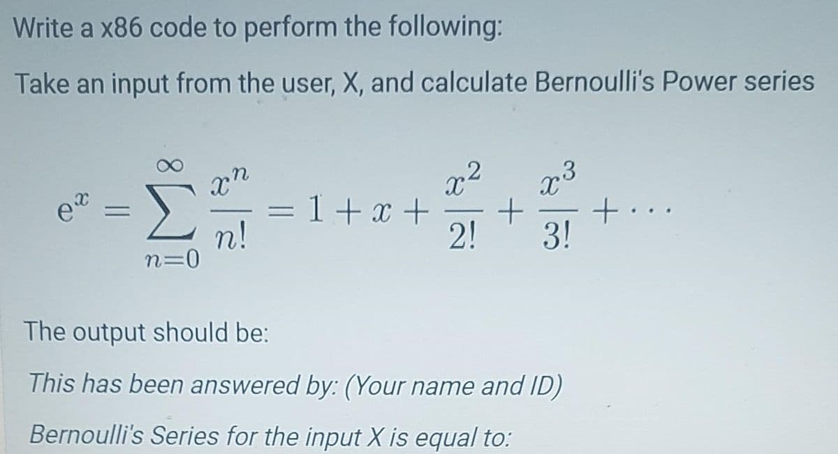 Write a x86 code to perform the following:
Take an input from the user, X, and calculate Bernoulli's Power series
ex =
n=0
xn
n!
x² 73
= 1 + x + + +...
2! 3!
The output should be:
This has been answered by: (Your name and ID)
Bernoulli's Series for the input X is equal to: