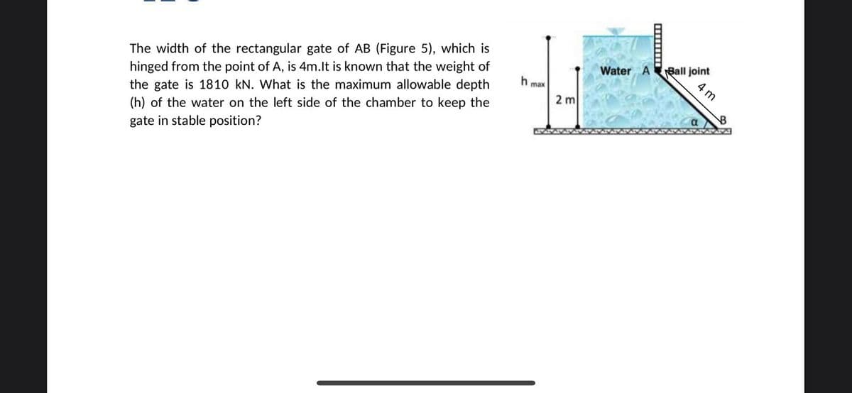The width of the rectangular gate of AB (Figure 5), which is
hinged from the point of A, is 4m.lt is known that the weight of
the gate is 1810 kN. What is the maximum allowable depth
Ball joint
4 m
Water A
max
2 m
(h) of the water on the left side of the chamber to keep the
gate in stable position?

