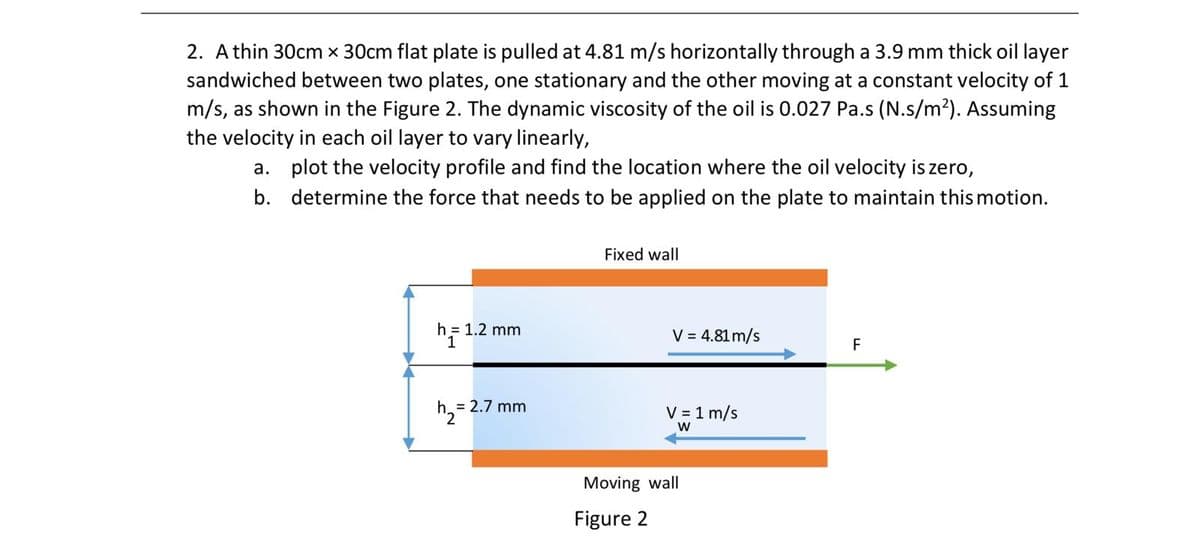 2. Athin 30cm x 30cm flat plate is pulled at 4.81 m/s horizontally through a 3.9 mm thick oil layer
sandwiched between two plates, one stationary and the other moving at a constant velocity of 1
m/s, as shown in the Figure 2. The dynamic viscosity of the oil is 0.027 Pa.s (N.s/m²). Assuming
the velocity in each oil layer to vary linearly,
a. plot the velocity profile and find the location where the oil velocity is zero,
b. determine the force that needs to be applied on the plate to maintain this motion.
Fixed wall
h = 1.2 mm
1
V = 4.81 m/s
F
h. = 2.7 mm
V = 1 m/s
Moving wall
Figure 2
