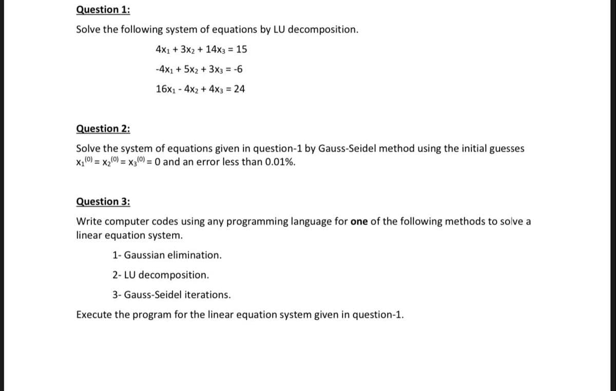Question 1:
Solve the following system of equations by LU decomposition.
4x1 + 3x2 + 14x3 = 15
-4x1 + 5x2 + 3x3 = -6
16x1 - 4x2 + 4x3 = 24
Question 2:
Solve the system of equations given in question-1 by Gauss-Seidel method using the initial guesses
x,(0) = x2(0) = x30) = 0 and an error less than 0.01%.
Question 3:
Write computer codes using any programming language for one of the following methods to solve a
linear equation system.
1- Gaussian elimination.
2- LU decomposition.
3- Gauss-Seidel iterations.
Execute the program for the linear equation system given in question-1.
