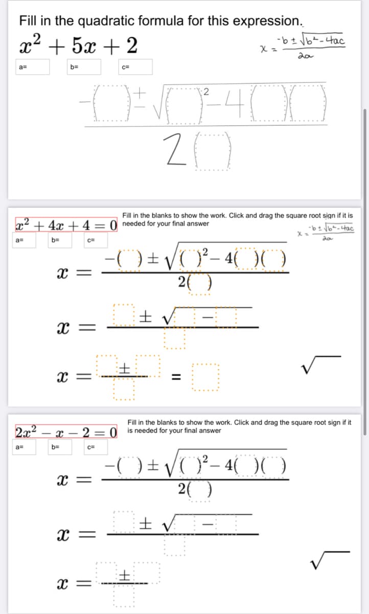 Fill in the quadratic formula for this expression.
x2 + 5x + 2
-bt Vb--4ac
2a
a=
b=
C=
2.
Fill in the blanks to show the work. Click and drag the square root sign if it is
x + 4x + 4= 0 needed for your final answer
b+ b-4ac
a=
b=
C=
2a
2()
士
x =
x =
2x2
Fill in the blanks to show the work. Click and drag the square root sign if it
is needed for your final answer
- x - 2 = 0
a=
b=
...
...
x =
2()
士
x =
