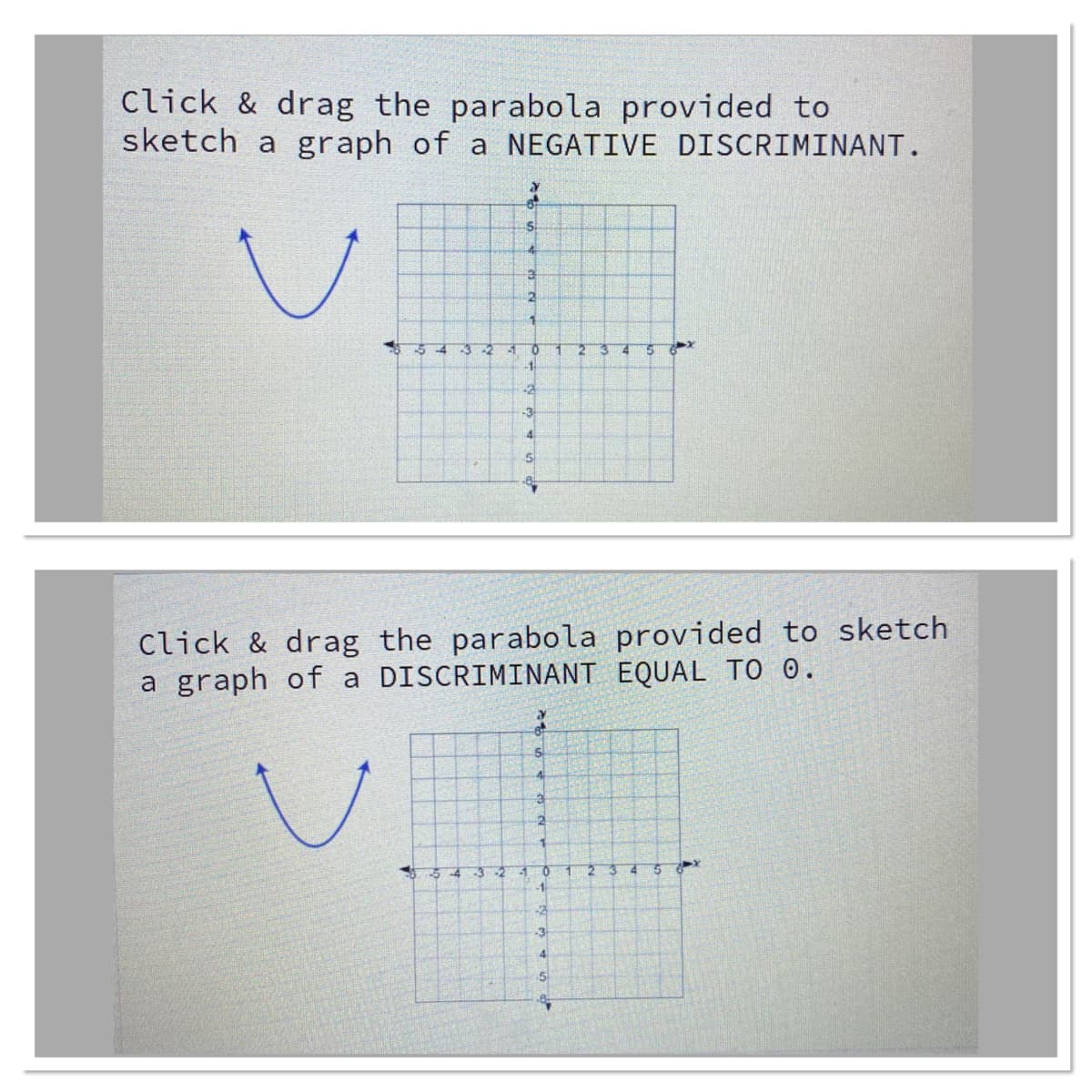Click & drag the parabola provided to
sketch a graph of a NEGATIVE DISCRIMINANT.
-2
4.
-1-
-2
-3
4
Click & drag the parabola provided to sketch
a graph of a DISCRIMINANT EQUAL TO O.
5.
-3-2
-1
-1
-3
4.
