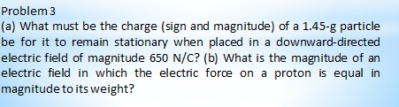 Problem 3
(a) What must be the charge (sign and magnitude) of a 1.45-g particle
be for it to remain stationary when placed in a downward-directed
electric field of magnitude 650 N/C? (b) What is the magnitude of an
electric field in which the electric force on a proton is equal in
magnitude to its weight?
