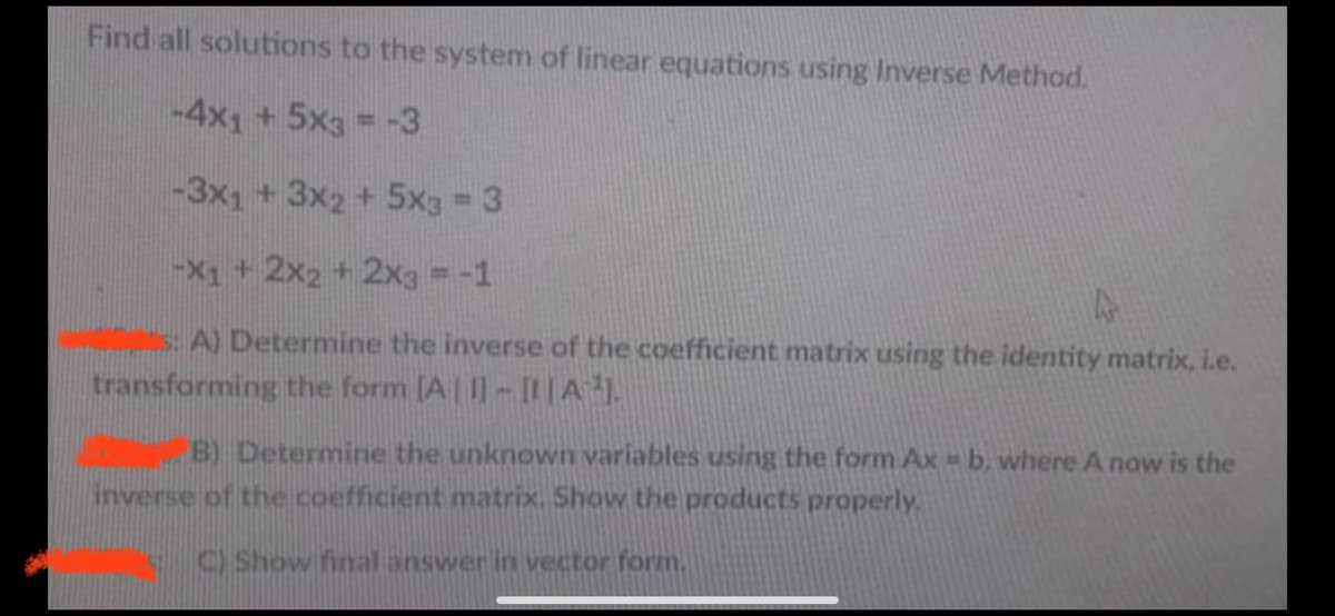 Find all solutions to the system of linear equations using Inverse Method.
-4x1 +5x3 = -3
-3x1 +3x2+5x3 3
-X1+2x2 +2xa = -1
s: A) Determine the inverse of the coefficient matrix using the identity matrix, i.e.
transforming the form [A| I- [1|A1.
B) Determine the unknown variables using the form Ax =b, where A now is the
inverse of the coefficient matrix. Show the products properly.
C) Show final answer in vector form.
