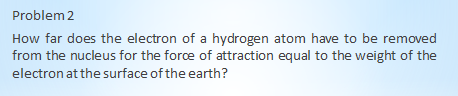 Problem 2
How far does the electron of a hydrogen atom have to be removed
from the nucleus for the force of attraction equal to the weight of the
electron at the surface of the earth?
