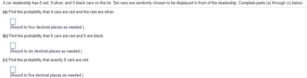 A car dealership has 8 red, 9 silver, and 5 black cars on the lot. Ten cars are randomly chosen to be displayed in front of the dealership. Complete parts (a) through (c) below.
(a) Find the probability that 4 cars are red and the rest are silver.
(Round to four decimal places as needed.)
(b) Find the probability that 5 cars are red and 5 are black.
(Round to six decimal places as needed.)
(c) Find the probability that exactly 8 cars are red.
(Round to five decimal places as needed.)
