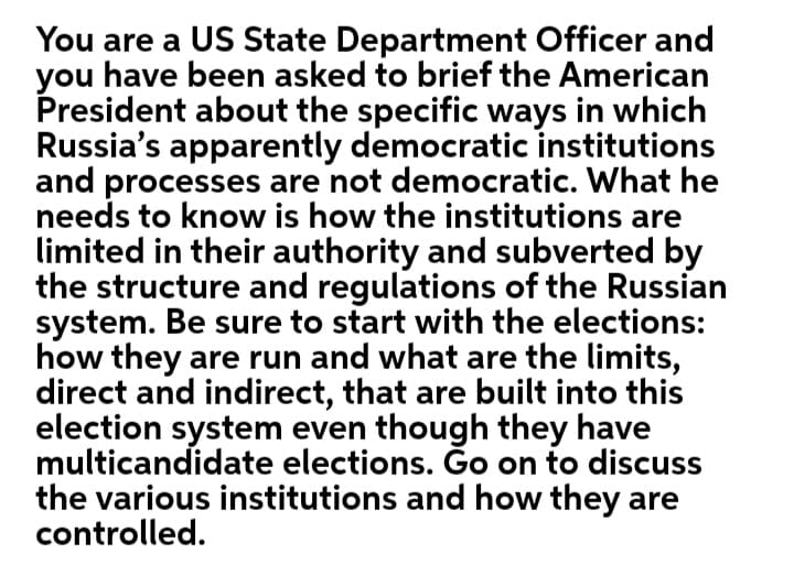 You are a US State Department Officer and
you have been asked to brief the American
President about the specific ways in which
Russia's apparently democratic institutions
and processes are not democratic. What he
needs to know is how the institutions are
limited in their authority and subverted by
the structure and regulations of the Russian
system. Be sure to start with the elections:
how they are run and what are the limits,
direct and indirect, that are built into this
election system even though they have
multicandidate elections. Ġo on to discuss
the various institutions and how they are
controlled.
