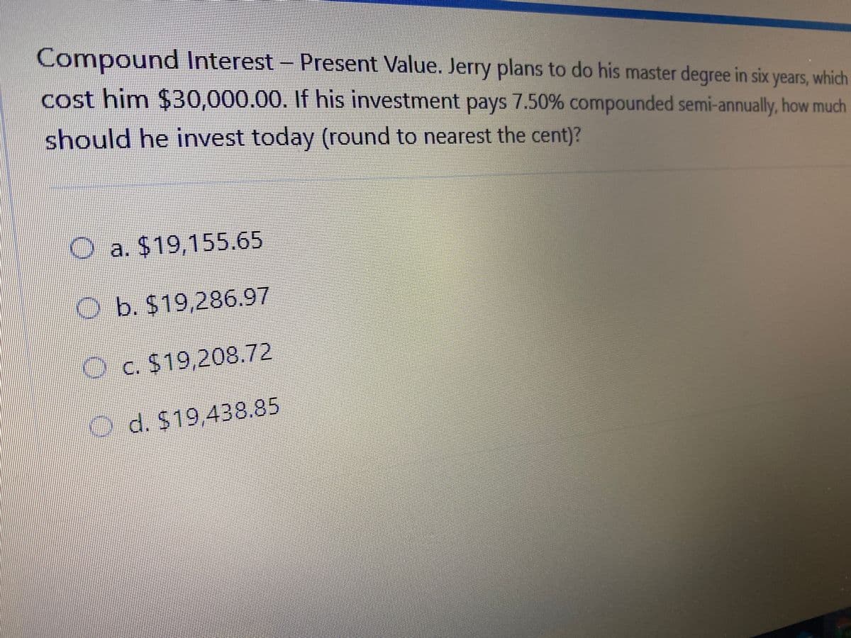 Compound Interest- Present Value. Jerry plans to do his master degree in six years, which
cost him $30,000.00. If his investment pays 7.50% compounded semi-annually, how mudh
should he invest today (round to nearest the cent)?
Oa. $19,155.65
O b. $19,286.97
O c. $19,208.72
O d. $19,438.85
