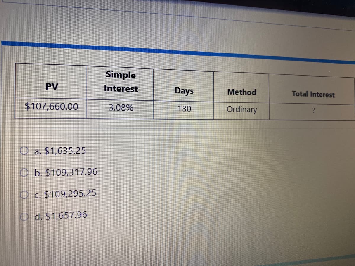 Simple
PV
Interest
Days
Method
Total Interest
$107,660.00
3.08%
180
Ordinary
a. $1,635.25
O b. $109,317.96
O c. $109,295.25
d. $1,657.96

