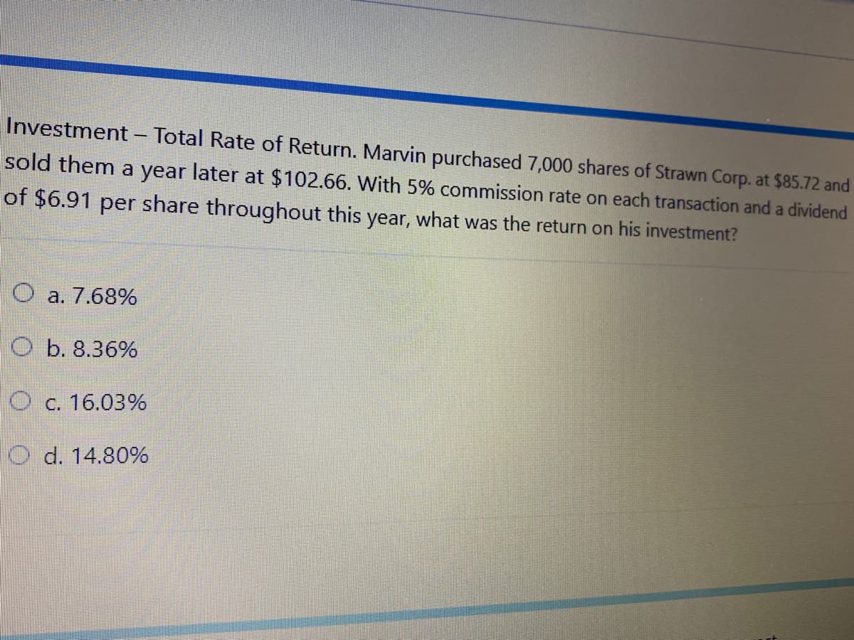 Investment - Total Rate of Return. Marvin purchased 7,000 shares of Strawn Corp. at $85.72 and
sold them a year later at $102.66. With 5% commission rate on each transaction and a dividend
of $6.91 per share throughout this year, what was the return on his investment?
O a. 7.68%
O b. 8.36%
O c. 16.03%
O d. 14.80%
