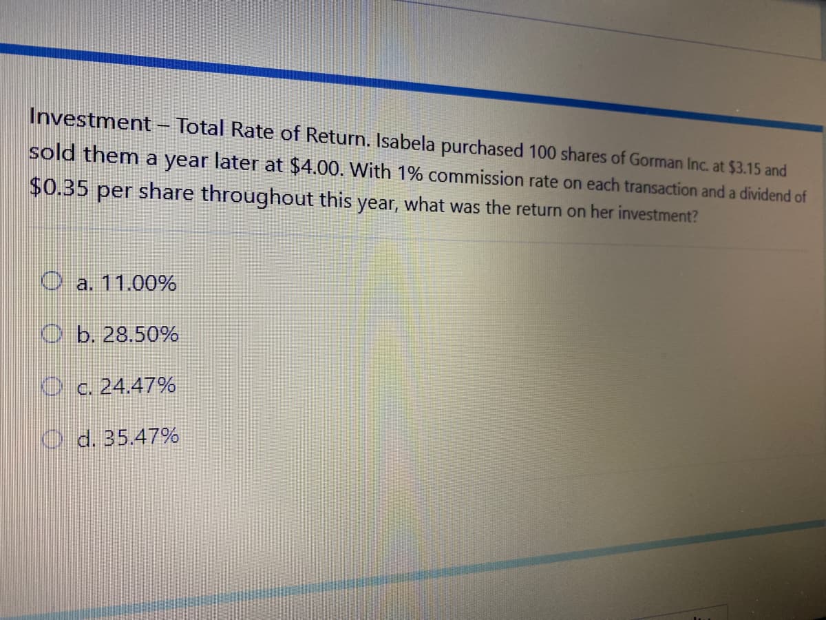 Investment - Total Rate of Return. Isabela purchased 100 shares of Gorman Inc. at $3.15 and
sold them a year later at $4.00. With 1% commission rate on each transaction and a dividend of
$0.35 per share throughout this year, what was the return on her investment?
O a. 11.00%
O b. 28.50%
O c. 24.47%
d. 35.47%
