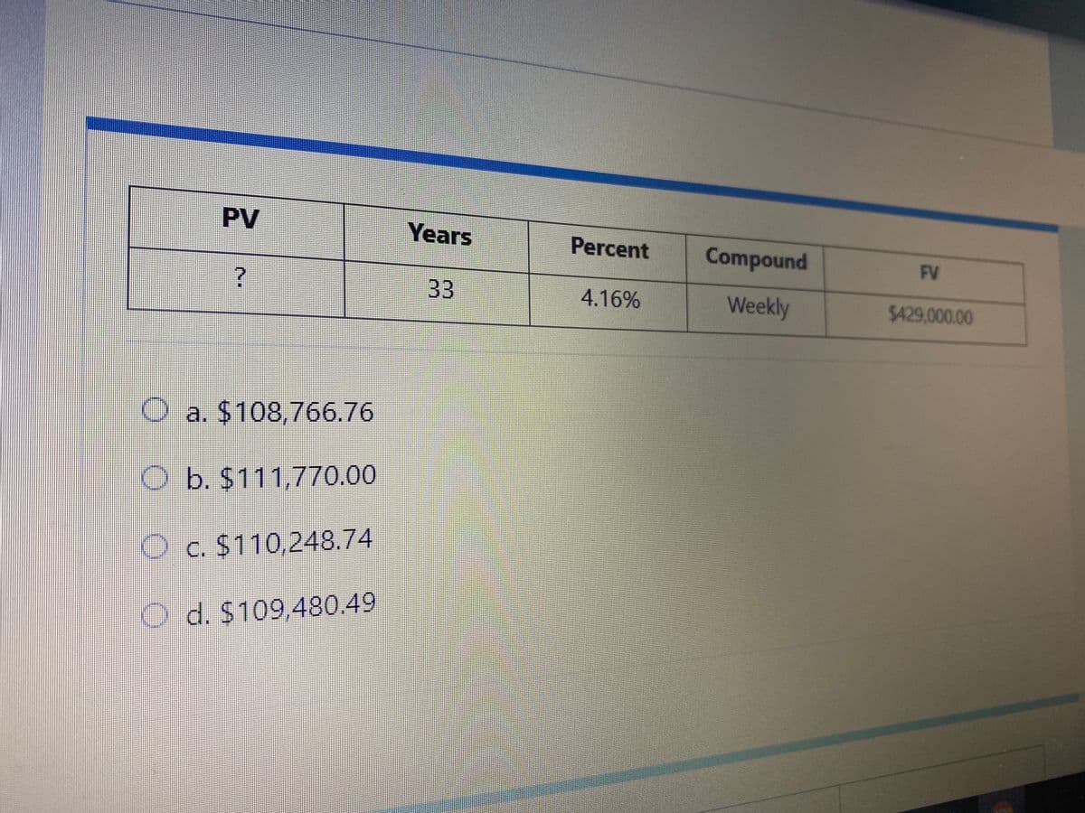 PV
Years
Percent
Compound
FV
33
4.16%
Weekly
$429,000.00
O a. $108,766.76
O b. $111,770.00
O c. $110,248.74
O d. $109,480.49
