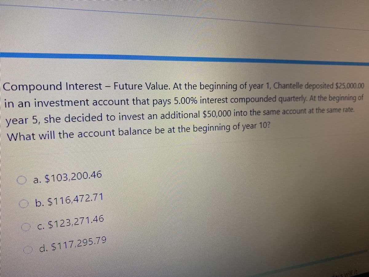 Compound Interest-
Future Value. At the beginning of year 1, Chantelle deposited $25,000.00
in an investment account that pays 5.00% interest compounded quarterly. At the beginning of
vear 5, she decided to invest an additional $50,000 into the same account at the same rate.
What will the account balance be at the beginning of year 10?
Oa. $103,200.46
b. S116,472.71
c. $123,271.46
d. S11729579
s will it
