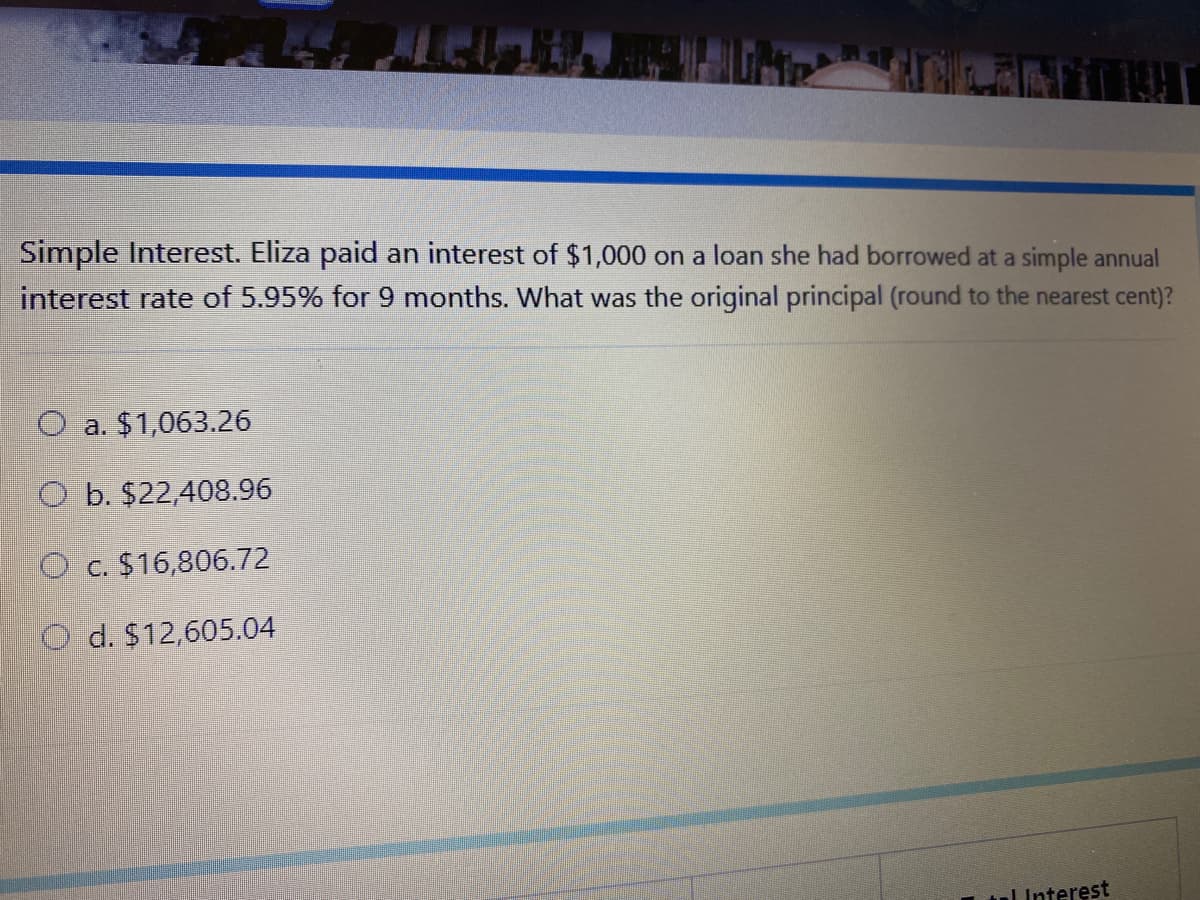 Simple Interest. Eliza paid an interest of $1,000 on a loan she had borrowed at a simple annual
interest rate of 5.95% for 9 months. What was the original principal (round to the nearest cent)?
O a. $1,063.26
O b. $22,408.96
O c. $16,806.72
d. $12,605.04
ul Interest
