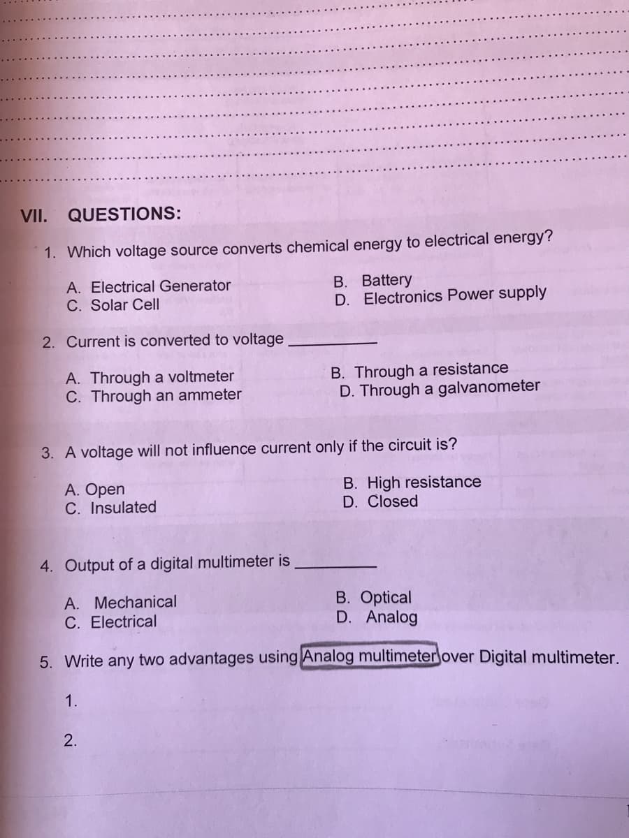 VII.
QUESTIONS:
1. Which voltage source converts chemical energy to electrical energy?
B. Battery
D. Electronics Power supply
A. Electrical Generator
C. Solar Cell
2. Current is converted to voltage
A. Through a voltmeter
C. Through an ammeter
B. Through a resistance
D. Through a galvanometer
3. A voltage will not influence current only if the circuit is?
A. Open
C. Insulated
B. High resistance
D. Closed
4. Output of a digital multimeter is
A. Mechanical
C. Electrical
B. Optical
D. Analog
5. Write any two advantages using Analog multimeter over Digital multimeter.
1.
2.
