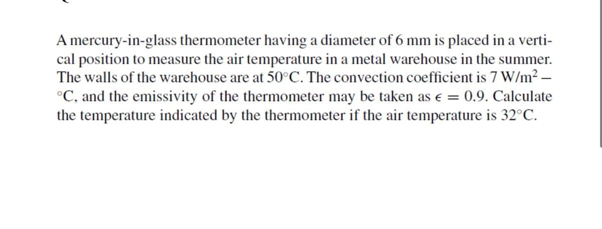 A mercury-in-glass thermometer having a diameter of 6 mm is placed in a verti-
cal position to measure the air temperature in a metal warehouse in the summer.
The walls of the warehouse are at 50°C. The convection coefficient is 7 W/m² -
°C, and the emissivity of the thermometer may be taken as € = 0.9. Calculate
the temperature indicated by the thermometer if the air temperature is 32°C.