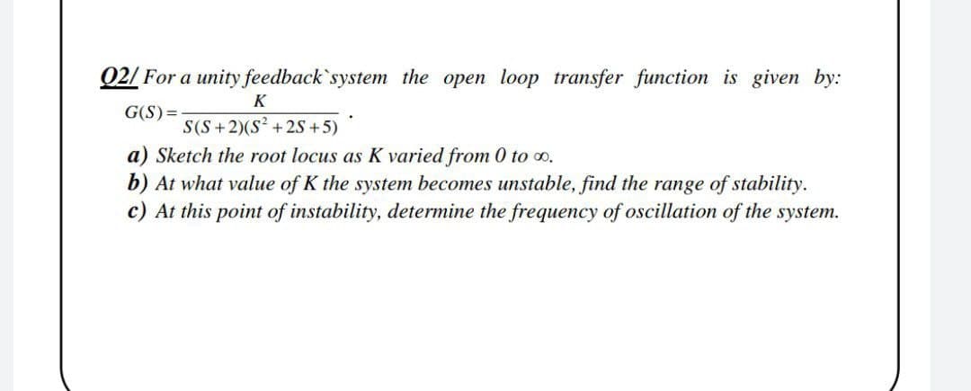Q2/ For a unity feedback`system the open loop transfer function is given by:
K
G(S)=
S(S+2)(S? +2s +5)
a) Sketch the root locus as K varied from 0 to o.
b) At what value of K the system becomes unstable, find the range of stability.
c) At this point of instability, determine the frequency of oscillation of the system.
