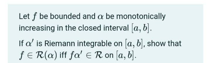 Let f be bounded and a be monotonically
increasing in the closed interval a, b).
If a' is Riemann integrable on a, b), show that
fE R(a) iff fa'ER on [a, b].
