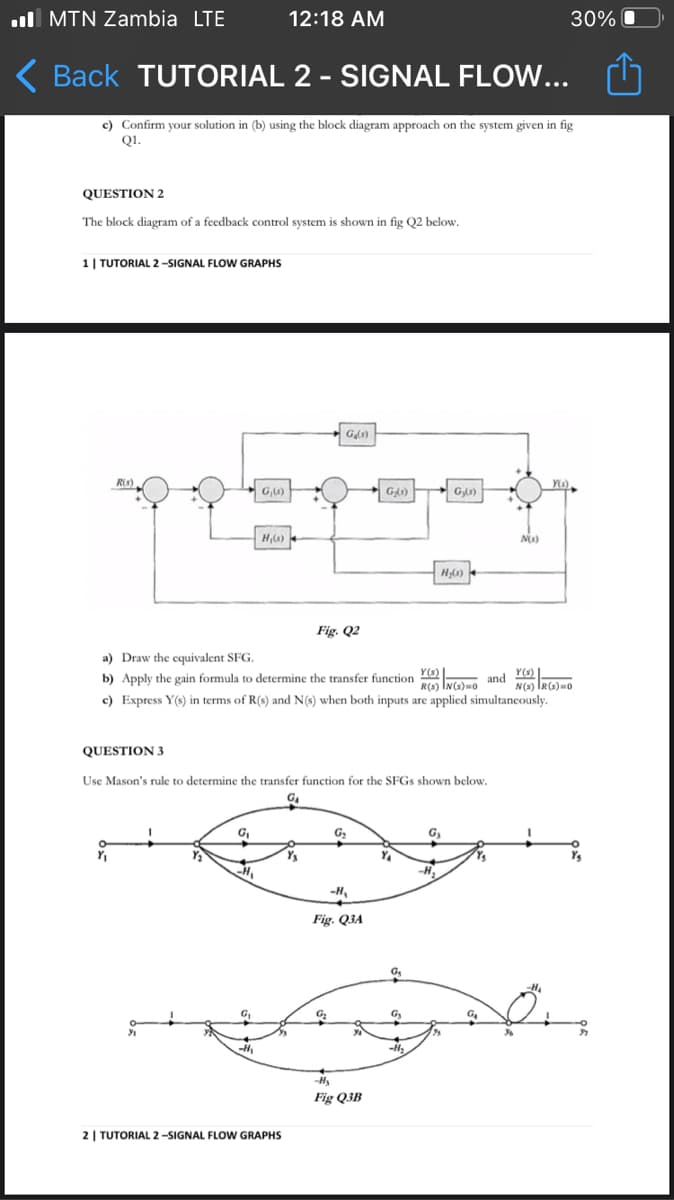 ull MTN Zambia LTE
12:18 AM
30%
( Back TUTORIAL 2 - SIGNAL FLOW...
c) Confirm your solution in (b) using the block diagram approach on the system given in fig
Q1.
QUESTION 2
The block diagram of a feedback control system is shown in fig Q2 below.
1| TUTORIAL 2 -SIGNAL FLOW GRAPHS
R(s).
G,6)
G,)
H0)
Fig. Q2
a) Draw the equivalent SFG.
b) Apply the gain formula to determine the transfer function Nelao and NG)
Y(s)
c) Express Y(s) in terms of R(s) and N(s) when both inputs are applied simultaneously.
QUESTION 3
Use Mason's rule to determine the transfer function for the SFG5 shown below.
G,
G,
Ys
-H,
Fig. Q3A
-H
Fig Q3B
2 | TUTORIAL 2-SIGNAL FLOW GRAPHS
