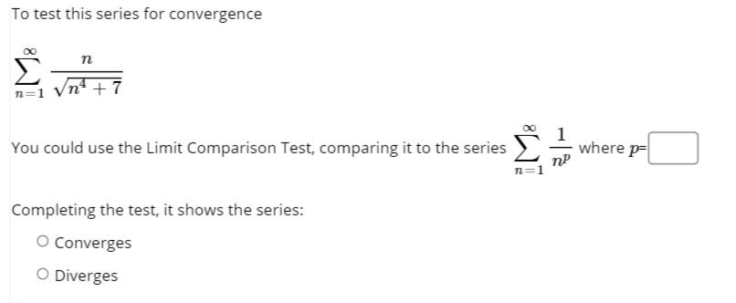 To test this series for convergence
n
/nª + 7
n=1
You could use the Limit Comparison Test, comparing it to the series
where p=
n=1
Completing the test, it shows the series:
O Converges
O Diverges
