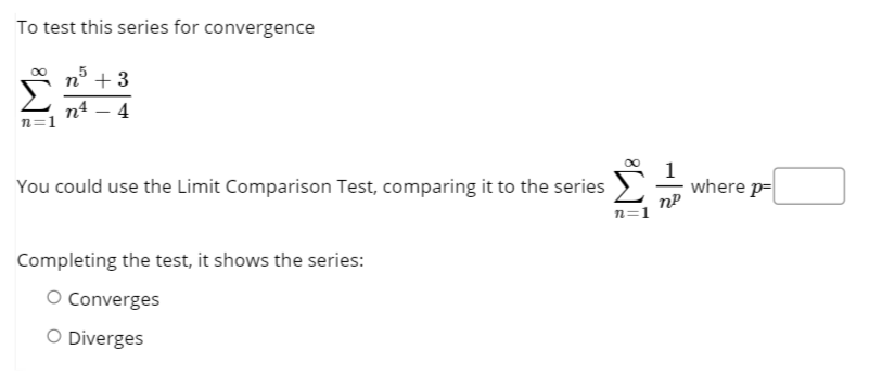 To test this series for convergence
n° + 3
п4 — 4
n=1
You could use the Limit Comparison Test, comparing it to the series
where p=
n=1
Completing the test, it shows the series:
O Converges
O Diverges
