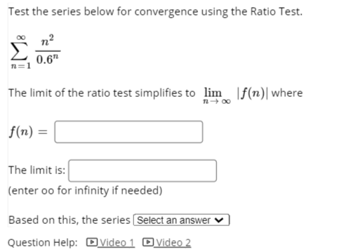 Test the series below for convergence using the Ratio Test.
0.6"
n=1
The limit of the ratio test simplifies to lim |f(n)| where
n+ 00
f(n)
The limit is:
(enter oo for infinity if needed)
Based on this, the series Select an answer
Question Help: Ovideo 1 Dvideo 2
