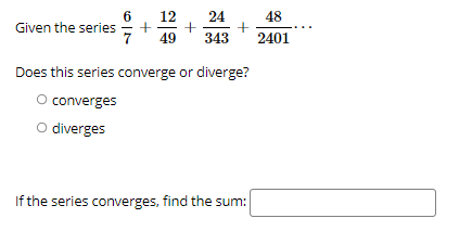 6.
Given the series
7
12
48
+
343
24
49
2401
Does this series converge or diverge?
O converges
O diverges
If the series converges, find the sum:
