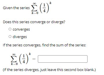 Given the series EG
k=0
Does this series converge or diverge?
O converges
O diverges
If the series converges, find the sum of the series:
Σ
()*
k=0
(If the series diverges, just leave this second box blank.)
