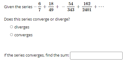 18
54
162
Given the series
7
49
343
2401
Does this series converge or diverge?
O diverges
O converges
If the series converges, find the sum:
